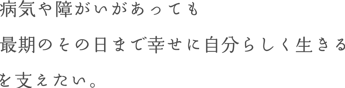 病気や障がいがあっても最期のその日まで幸せに自分らしく生きるを支えたい